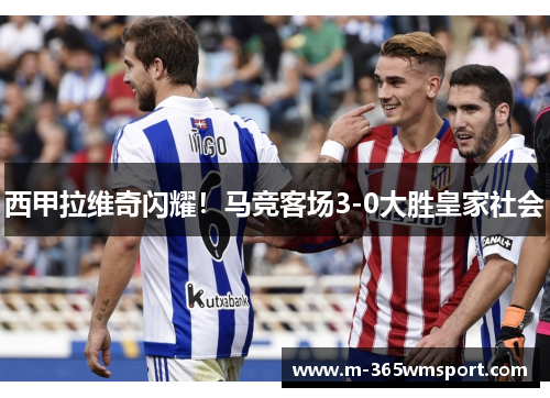 西甲拉维奇闪耀！马竞客场3-0大胜皇家社会