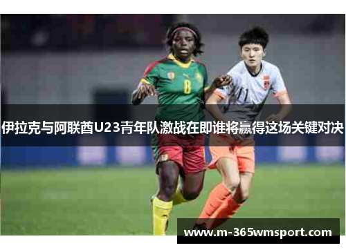 伊拉克与阿联酋U23青年队激战在即谁将赢得这场关键对决